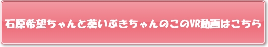 石原希望ちゃんと葵いぶきちゃんのこのVR動画はこちら